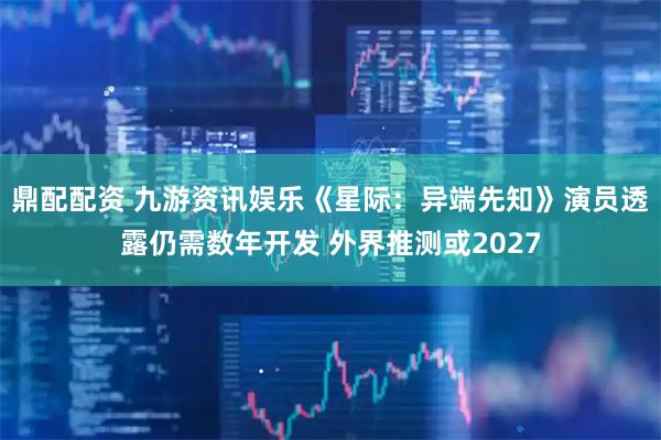 鼎配配资 九游资讯娱乐《星际：异端先知》演员透露仍需数年开发 外界推测或2027