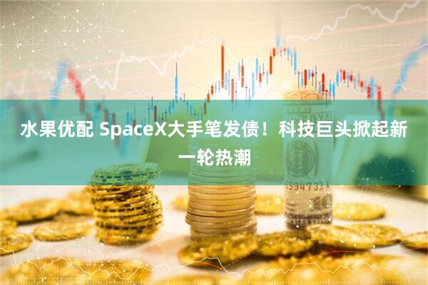 水果优配 SpaceX大手笔发债！科技巨头掀起新一轮热潮