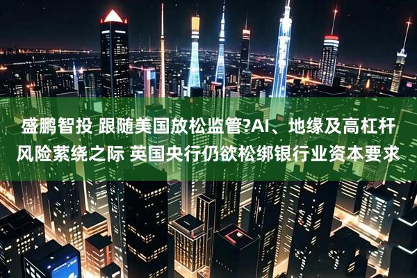 盛鹏智投 跟随美国放松监管?AI、地缘及高杠杆风险萦绕之际 英国央行仍欲松绑银行业资本要求
