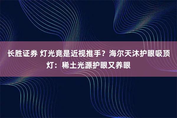 长胜证券 灯光竟是近视推手？海尔天沐护眼吸顶灯：稀土光源护眼又养眼