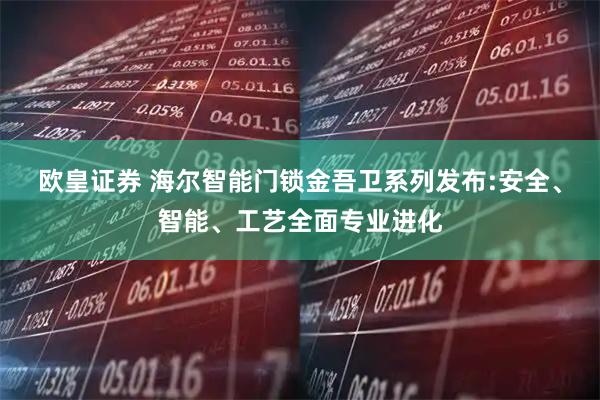 欧皇证券 海尔智能门锁金吾卫系列发布:安全、智能、工艺全面专业进化