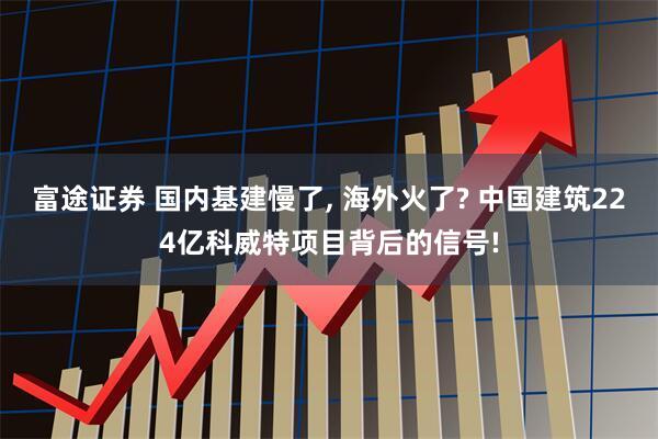 富途证券 国内基建慢了, 海外火了? 中国建筑224亿科威特项目背后的信号!