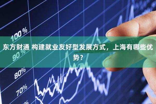 东方财通 构建就业友好型发展方式，上海有哪些优势？