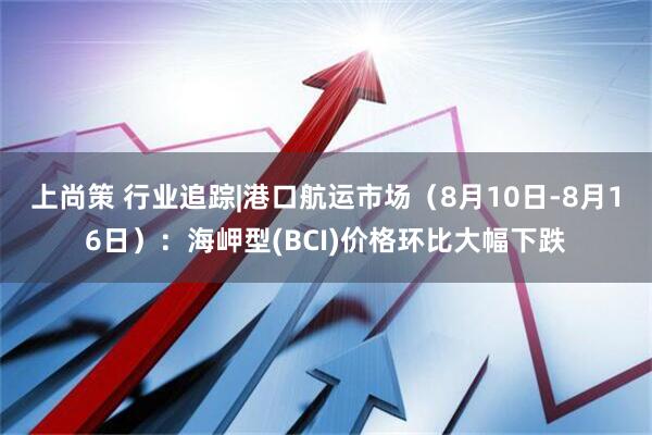 上尚策 行业追踪|港口航运市场（8月10日-8月16日）：海岬型(BCI)价格环比大幅下跌