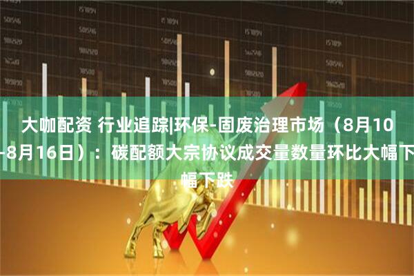 大咖配资 行业追踪|环保-固废治理市场（8月10日-8月16日）：碳配额大宗协议成交量数量环比大幅下跌